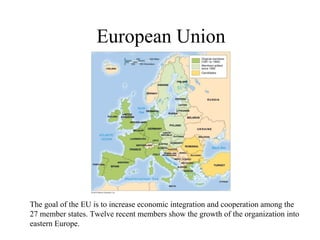 European Union




The goal of the EU is to increase economic integration and cooperation among the
27 member states. Twelve recent members show the growth of the organization into
eastern Europe.
 