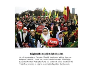 Regionalism and Sectionalism
At a demonstration in Germany, Kurdish immigrants hold up signs on
behalf of Abdullah Ocalan, the Kurdish rebel leader who founded the
Kurdistan Workers Party (the PKK), and undertook armed attacks on the
Turkish government in order to secure an independent Kurdish state.
 
