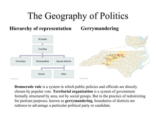 The Geography of Politics
Hierarchy of representation                   Gerrymandering




  Democratic rule is a system in which public policies and officials are directly
  chosen by popular vote. Territorial organization is a system of government
  formally structured by area, not by social groups. But in the practice of redistricting
  for partisan purposes, known as gerrymandering, boundaries of districts are
  redrawn to advantage a particular political party or candidate.
 