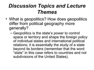 Discussion Topics and Lecture
            Themes
• What is geopolitics? How does geopolitics
  differ from political geography more
  generally?
  – Geopolitics is the state’s power to control
    space or territory and shape the foreign policy
    of individual states and international political
    relations; it is essentially the study of a state
    beyond its borders (remember that the word
    “state” in this case refers to countries and not
    subdivisions of the United States).
 