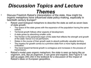Discussion Topics and Lecture
•
                    Themes
        Discuss Friedrich Ratzel’s interpretation of the state. How might his
        organic metaphors have influenced state policy-making, especially in
        twentieth century Europe?
    –         Ratzel used biological metaphors to describe the state as well as seven laws
              of state growth:
          •      The space of the state grows with the expansion of the population having the same
                 culture.
          •      Territorial growth follows other aspects of development.
          •      A state grows by absorbing smaller units.
          •      The frontier is the peripheral organ of the state that reflects the strength and growth
                 of the state: hence it is not permanent.
          •      States in the course of their growth seek to absorb politically valuable territory.
          •      The impetus for growth comes to a primitive state from a more highly developed
                 civilization.
          •      The trend toward territorial growth is contagious and increases in the process of
                 transmission.
    –         Ratzel’s model uses organic metaphors: the state is seen as being like an
              organism, and, like an organism, it can grow and expand. See Figure 9.1 as
              well as pages 340–342 in the textbook for a discussion of the impact of
              Ratzel’s ideas on European geopolitics.
 