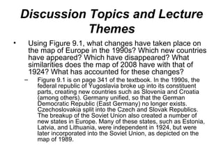 Discussion Topics and Lecture
               Themes
•       Using Figure 9.1, what changes have taken place on
        the map of Europe in the 1990s? Which new countries
        have appeared? Which have disappeared? What
        similarities does the map of 2008 have with that of
        1924? What has accounted for these changes?
    –     Figure 9.1 is on page 341 of the textbook. In the 1990s, the
          federal republic of Yugoslavia broke up into its constituent
          parts, creating new countries such as Slovenia and Croatia
          (among others). Germany unified, so that the German
          Democratic Republic (East Germany) no longer exists.
          Czechoslovakia split into the Czech and Slovak Republics.
          The breakup of the Soviet Union also created a number of
          new states in Europe. Many of these states, such as Estonia,
          Latvia, and Lithuania, were independent in 1924, but were
          later incorporated into the Soviet Union, as depicted on the
          map of 1989.
 