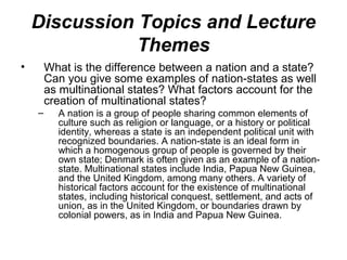 Discussion Topics and Lecture
               Themes
•       What is the difference between a nation and a state?
        Can you give some examples of nation-states as well
        as multinational states? What factors account for the
        creation of multinational states?
    –     A nation is a group of people sharing common elements of
          culture such as religion or language, or a history or political
          identity, whereas a state is an independent political unit with
          recognized boundaries. A nation-state is an ideal form in
          which a homogenous group of people is governed by their
          own state; Denmark is often given as an example of a nation-
          state. Multinational states include India, Papua New Guinea,
          and the United Kingdom, among many others. A variety of
          historical factors account for the existence of multinational
          states, including historical conquest, settlement, and acts of
          union, as in the United Kingdom, or boundaries drawn by
          colonial powers, as in India and Papua New Guinea.
 