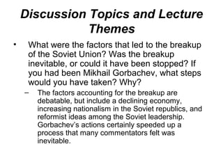 Discussion Topics and Lecture
               Themes
•    What were the factors that led to the breakup
     of the Soviet Union? Was the breakup
     inevitable, or could it have been stopped? If
     you had been Mikhail Gorbachev, what steps
     would you have taken? Why?
    –   The factors accounting for the breakup are
        debatable, but include a declining economy,
        increasing nationalism in the Soviet republics, and
        reformist ideas among the Soviet leadership.
        Gorbachev’s actions certainly speeded up a
        process that many commentators felt was
        inevitable.
 