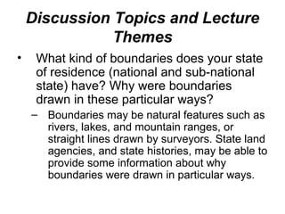 Discussion Topics and Lecture
               Themes
•    What kind of boundaries does your state
     of residence (national and sub-national
     state) have? Why were boundaries
     drawn in these particular ways?
    – Boundaries may be natural features such as
      rivers, lakes, and mountain ranges, or
      straight lines drawn by surveyors. State land
      agencies, and state histories, may be able to
      provide some information about why
      boundaries were drawn in particular ways.
 