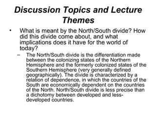 Discussion Topics and Lecture
               Themes
•    What is meant by the North/South divide? How
     did this divide come about, and what
     implications does it have for the world of
     today?
    –   The North/South divide is the differentiation made
        between the colonizing states of the Northern
        Hemisphere and the formerly colonized states of the
        Southern Hemisphere (very generally defined
        geographically). The divide is characterized by a
        relation of dependence, in which the countries of the
        South are economically dependent on the countries
        of the North. North/South divide is less precise than
        a dichotomy between developed and less-
        developed countries.
 