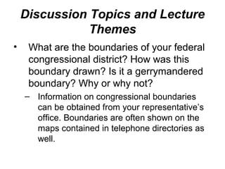 Discussion Topics and Lecture
               Themes
•    What are the boundaries of your federal
     congressional district? How was this
     boundary drawn? Is it a gerrymandered
     boundary? Why or why not?
    – Information on congressional boundaries
      can be obtained from your representative’s
      office. Boundaries are often shown on the
      maps contained in telephone directories as
      well.
 