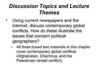 Discussion Topics and Lecture
               Themes
•    Using current newspapers and the
     Internet, discuss contemporary global
     conflicts. How do these illustrate the
     issues that concern political
     geographers?
    – All three boxed text materials in this chapter
      cover contemporary global conflicts
      (Afghanistan, Chechnya, and the
      Palestinian–Israeli conflict).
 