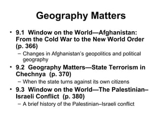 Geography Matters
• 9.1 Window on the World—Afghanistan:
  From the Cold War to the New World Order
  (p. 366)
  – Changes in Afghanistan’s geopolitics and political
    geography
• 9.2 Geography Matters—State Terrorism in
  Chechnya (p. 370)
  – When the state turns against its own citizens
• 9.3 Window on the World—The Palestinian–
  Israeli Conflict (p. 380)
  – A brief history of the Palestinian–Israeli conflict
 