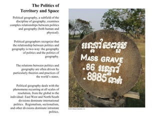 The Politics of
        Territory and Space
  Political geography, a subfield of the
    discipline of geography, examines
complex relationships between politics
       and geography (both human and
                              physical).

   Political geographers recognize that
  the relationship between politics and
 geography is two-way: the geography
           of politics and the politics of
                              geography.

    The relations between politics and
         geography are often driven by
  particularly theories and practices of
                     the world’s states.

     Political geography deals with the
  phenomena occurring at all scales of
      resolution, from the global to the
individual: East/West and North/South
       divisions dominate international
   politics. Regionalism, sectionalism,
and other divisions dominate intrastate
                               politics.
 