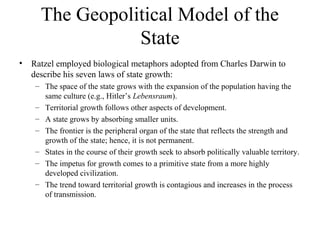 The Geopolitical Model of the
                 State
•   Ratzel employed biological metaphors adopted from Charles Darwin to
    describe his seven laws of state growth:
     – The space of the state grows with the expansion of the population having the
       same culture (e.g., Hitler’s Lebensraum).
     – Territorial growth follows other aspects of development.
     – A state grows by absorbing smaller units.
     – The frontier is the peripheral organ of the state that reflects the strength and
       growth of the state; hence, it is not permanent.
     – States in the course of their growth seek to absorb politically valuable territory.
     – The impetus for growth comes to a primitive state from a more highly
       developed civilization.
     – The trend toward territorial growth is contagious and increases in the process
       of transmission.
 