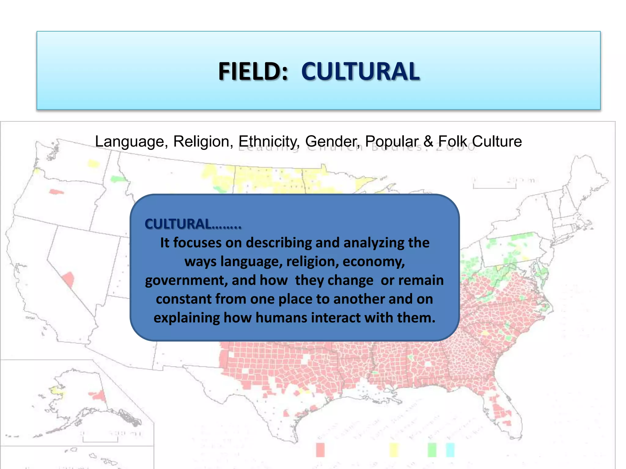 FIELD: CULTURAL 
Language, Religion, Ethnicity, Gender, Popular & Folk Culture 
CULTURAL…….. 
It focuses on describing and analyzing the 
ways language, religion, economy, 
government, and how they change or remain 
constant from one place to another and on 
explaining how humans interact with them. 
 