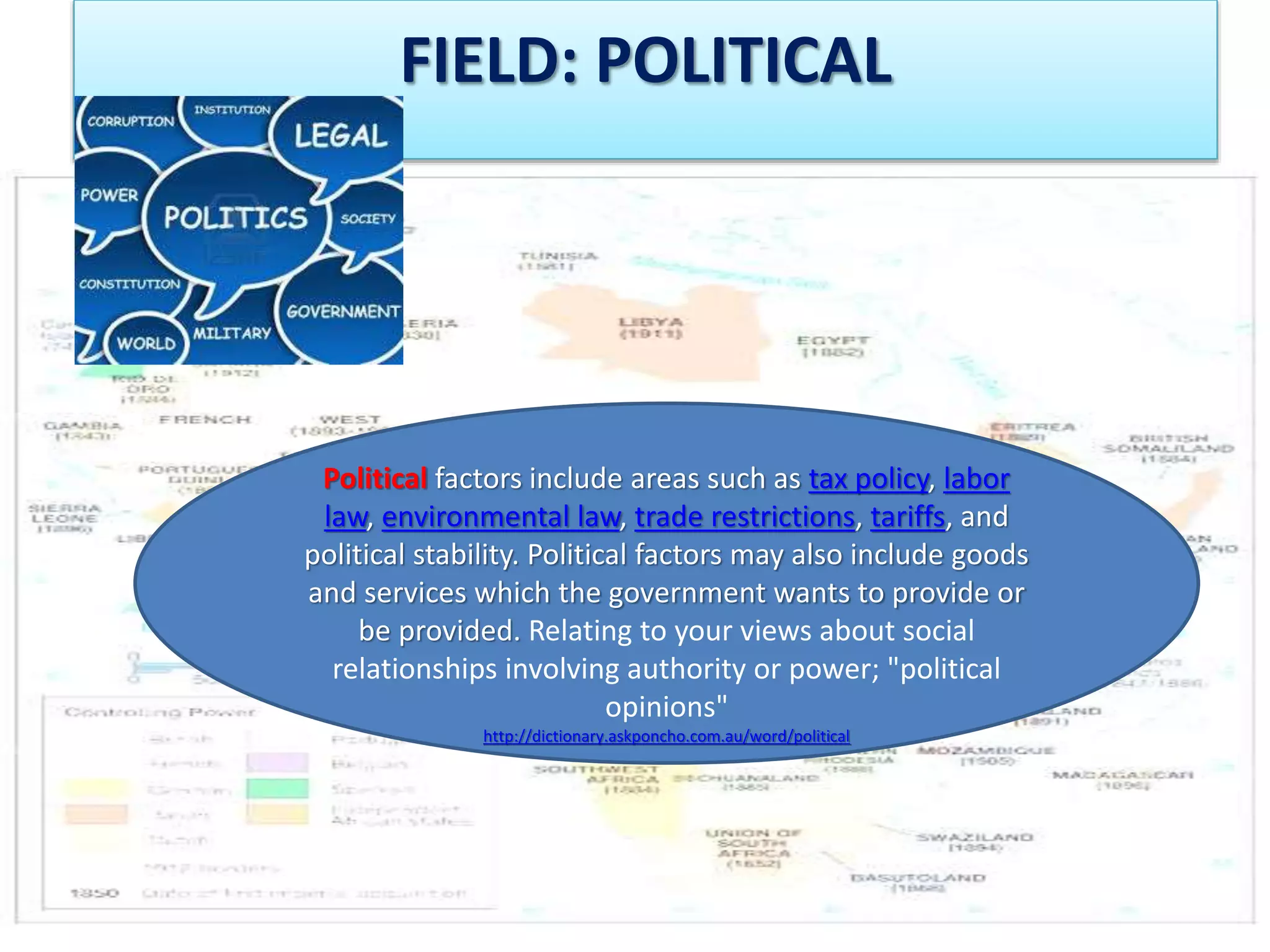 FIELD: POLITICAL 
Political factors include areas such as tax policy, labor 
law, environmental law, trade restrictions, tariffs, and 
political stability. Political factors may also include goods 
and services which the government wants to provide or 
be provided. Relating to your views about social 
relationships involving authority or power; "political 
opinions" 
http://dictionary.askponcho.com.au/word/political 
 