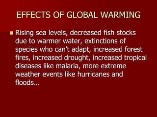 EFFECTS OF GLOBAL WARMING
 Rising sea levels, decreased fish stocks
due to warmer water, extinctions of
species who can’t adapt, increased forest
fires, increased drought, increased tropical
diseases like malaria, more extreme
weather events like hurricanes and
floods…
 