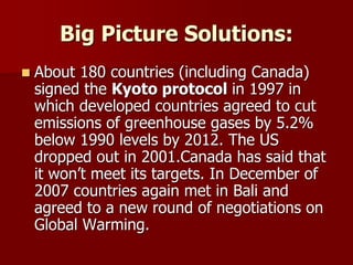 Big Picture Solutions:
 About 180 countries (including Canada)
signed the Kyoto protocol in 1997 in
which developed countries agreed to cut
emissions of greenhouse gases by 5.2%
below 1990 levels by 2012. The US
dropped out in 2001.Canada has said that
it won’t meet its targets. In December of
2007 countries again met in Bali and
agreed to a new round of negotiations on
Global Warming.
 