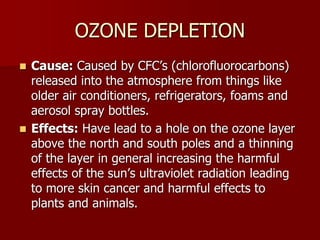 OZONE DEPLETION
 Cause: Caused by CFC’s (chlorofluorocarbons)
released into the atmosphere from things like
older air conditioners, refrigerators, foams and
aerosol spray bottles.
 Effects: Have lead to a hole on the ozone layer
above the north and south poles and a thinning
of the layer in general increasing the harmful
effects of the sun’s ultraviolet radiation leading
to more skin cancer and harmful effects to
plants and animals.
 