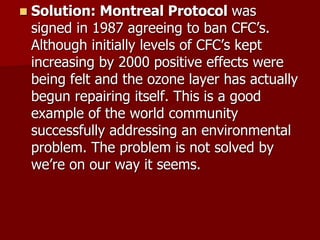  Solution: Montreal Protocol was
signed in 1987 agreeing to ban CFC’s.
Although initially levels of CFC’s kept
increasing by 2000 positive effects were
being felt and the ozone layer has actually
begun repairing itself. This is a good
example of the world community
successfully addressing an environmental
problem. The problem is not solved by
we’re on our way it seems.
 