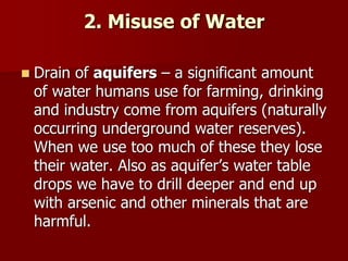 2. Misuse of Water
 Drain of aquifers – a significant amount
of water humans use for farming, drinking
and industry come from aquifers (naturally
occurring underground water reserves).
When we use too much of these they lose
their water. Also as aquifer’s water table
drops we have to drill deeper and end up
with arsenic and other minerals that are
harmful.
 
