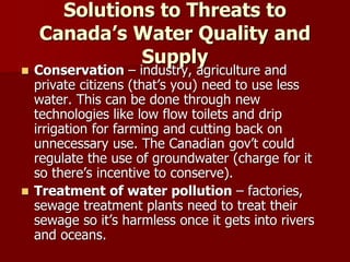 Solutions to Threats to
Canada’s Water Quality and
Supply
 Conservation – industry, agriculture and
private citizens (that’s you) need to use less
water. This can be done through new
technologies like low flow toilets and drip
irrigation for farming and cutting back on
unnecessary use. The Canadian gov’t could
regulate the use of groundwater (charge for it
so there’s incentive to conserve).
 Treatment of water pollution – factories,
sewage treatment plants need to treat their
sewage so it’s harmless once it gets into rivers
and oceans.
 