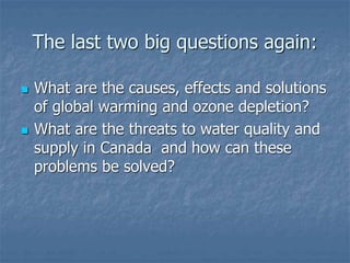 The last two big questions again:
 What are the causes, effects and solutions
of global warming and ozone depletion?
 What are the threats to water quality and
supply in Canada and how can these
problems be solved?
 