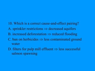 10. Which is a correct cause-and-effect pairing?
A. sprinkler restrictions  decreased aquifers
B. increased deforestation  reduced flooding
C. ban on herbicides  less contaminated ground
water
D. filters for pulp mill effluent  less successful
salmon spawning
 