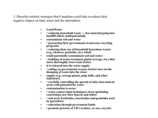 1. Describe realistic strategies that Canadians could take to reduce their
negative impact on land, water and the atmosphere.
• Land/Water
• • reducing household waste — less material going into
landfill which could potentially
• contaminate soil and water
• • pressuring their governments to increase recycling
programs
• • reducing their use of household hazardous wastes
(e.g., cleaners, pesticide, etc.) which
• could potentially contaminate soil and water
• • building of waste treatment plants (sewage, etc.) that
more thoroughly treat waste before
• it is released into the water supply
• • calling on governments to pass stricter laws on the
dumping of waste into the water
• supply (e.g., sewage plants, pulp mills, and other
industries)
• • carefully controlling the spread of cities into natural
areas with potential for water
• contamination to occur
• • water conservation techniques: lawn sprinkling
restrictions, low-flow faucets and toilets
• • non-toxic herbicides, insecticides and pesticides used
in agriculture
• • education through government funds
• • promote practise of 3 R’s (reduce, re-use, recycle)
 