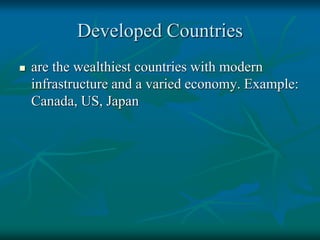 Developed Countries
 are the wealthiest countries with modern
infrastructure and a varied economy. Example:
Canada, US, Japan
 