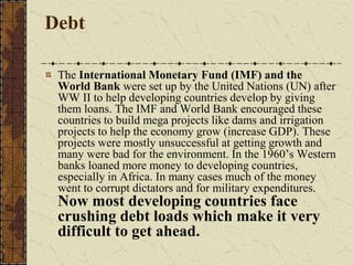 Debt
The International Monetary Fund (IMF) and the
World Bank were set up by the United Nations (UN) after
WW II to help developing countries develop by giving
them loans. The IMF and World Bank encouraged these
countries to build mega projects like dams and irrigation
projects to help the economy grow (increase GDP). These
projects were mostly unsuccessful at getting growth and
many were bad for the environment. In the 1960’s Western
banks loaned more money to developing countries,
especially in Africa. In many cases much of the money
went to corrupt dictators and for military expenditures.
Now most developing countries face
crushing debt loads which make it very
difficult to get ahead.
 