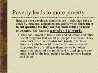 Poverty leads to more poverty
Because most developed countries are in debt they have to
abide by structural adjustment programs which force them
to cut spending (so they can pay back debt) and focus
on exports. This leads to a cycle of poverty
They can’t invest in health care and education and other
social programs that would get people to advance. They
also can’t invest in infrastructure (roads, telephone
lines, etc) which would make them more advanced.
Exporting lots of stuff gets them money but often
means that much of the arable land is used up so it can’t
grow food for the local people leading to more hunger
and so on.
 