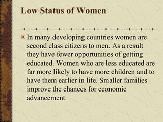 Low Status of Women
In many developing countries women are
second class citizens to men. As a result
they have fewer opportunities of getting
educated. Women who are less educated are
far more likely to have more children and to
have them earlier in life. Smaller families
improve the chances for economic
advancement.
 