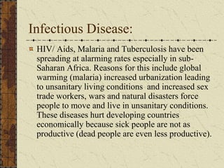 Infectious Disease:
HIV/ Aids, Malaria and Tuberculosis have been
spreading at alarming rates especially in sub-
Saharan Africa. Reasons for this include global
warming (malaria) increased urbanization leading
to unsanitary living conditions and increased sex
trade workers, wars and natural disasters force
people to move and live in unsanitary conditions.
These diseases hurt developing countries
economically because sick people are not as
productive (dead people are even less productive).
 