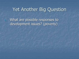 Yet Another Big Question
1. What are possible responses to
development issues? (poverty)
 