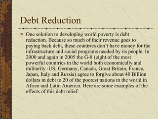Debt Reduction
One solution to developing world poverty is debt
reduction. Because so much of their revenue goes to
paying back debt, these countries don’t have money for the
infrastructure and social programs needed by its people. In
2000 and again in 2005 the G-8 (eight of the most
powerful countries in the world both economically and
militarily -US, Germany, Canada, Great Britain, France,
Japan, Italy and Russia) agree to forgive about 40 Billion
dollars in debt to 20 of the poorest nations in the world in
Africa and Latin America. Here are some examples of the
effects of this debt relief:
 