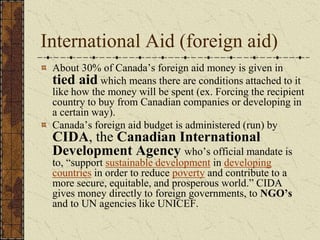International Aid (foreign aid)
About 30% of Canada’s foreign aid money is given in
tied aid which means there are conditions attached to it
like how the money will be spent (ex. Forcing the recipient
country to buy from Canadian companies or developing in
a certain way).
Canada’s foreign aid budget is administered (run) by
CIDA, the Canadian International
Development Agency who’s official mandate is
to, “support sustainable development in developing
countries in order to reduce poverty and contribute to a
more secure, equitable, and prosperous world.” CIDA
gives money directly to foreign governments, to NGO’s
and to UN agencies like UNICEF.
 