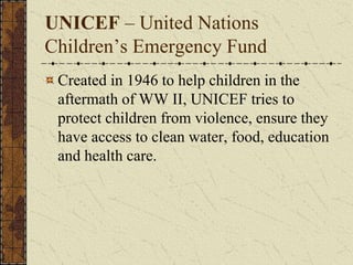 UNICEF – United Nations
Children’s Emergency Fund
Created in 1946 to help children in the
aftermath of WW II, UNICEF tries to
protect children from violence, ensure they
have access to clean water, food, education
and health care.
 