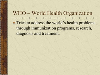 WHO – World Health Organization
Tries to address the world’s health problems
through immunization programs, research,
diagnosis and treatment.
 