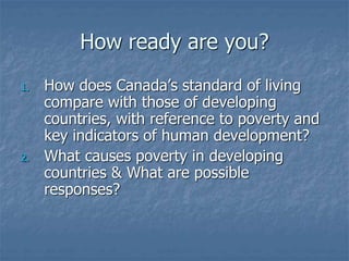 How ready are you?
1. How does Canada’s standard of living
compare with those of developing
countries, with reference to poverty and
key indicators of human development?
2. What causes poverty in developing
countries & What are possible
responses?
 