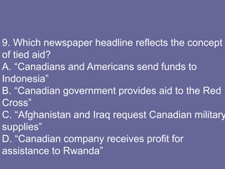 9. Which newspaper headline reflects the concept
of tied aid?
A. “Canadians and Americans send funds to
Indonesia”
B. “Canadian government provides aid to the Red
Cross”
C. “Afghanistan and Iraq request Canadian military
supplies”
D. “Canadian company receives profit for
assistance to Rwanda”
 