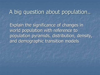 A big question about population..
Explain the significance of changes in
world population with reference to
population pyramids, distribution, density,
and demographic transition models
 