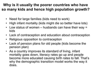 Why is it usually the poorer countries who have
so many kids and hence high population growth?
• Need for large families (kids need to work)
• High infant mortality (kids might die so better have lots)
• Low status of women – husbands can have their way =
kids
• Lack of contraception and education about contraception
• Religious opposition to contraception
• Lack of pension plans for old people (kids become the
pension plan)
• As a country improves its standard of living, infant
mortality goes down, literacy rates go up and people
become more educated causing birth rates to fall. That’s
why the demographic transition model works the way it
does.
 
