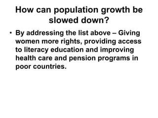 How can population growth be
slowed down?
• By addressing the list above – Giving
women more rights, providing access
to literacy education and improving
health care and pension programs in
poor countries.
 