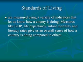 Standards of Living
 are measured using a variety of indicators that
let us know how a county is doing. Measures
like GDP, life expectancy, infant mortality and
literacy rates give us an overall sense of how a
country is doing compared to others.
 