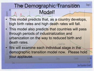 The Demographic Transition
Model!
• This model predicts that, as a country develops,
high birth rates and high death rates will fall.
• This model also predicts that countries will pass
through periods of industrialization and
urbanization on the way to reduced birth and
death rates.
• We will examine each individual stage in the
demographic transition model now. Please hold
your applause.
 
