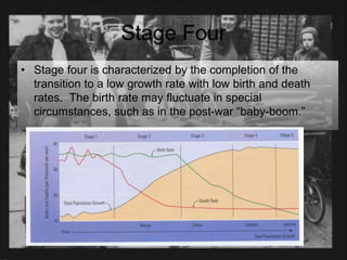 Stage Four
• Stage four is characterized by the completion of the
transition to a low growth rate with low birth and death
rates. The birth rate may fluctuate in special
circumstances, such as in the post-war “baby-boom.”
 