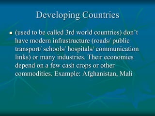 Developing Countries
 (used to be called 3rd world countries) don’t
have modern infrastructure (roads/ public
transport/ schools/ hospitals/ communication
links) or many industries. Their economies
depend on a few cash crops or other
commodities. Example: Afghanistan, Mali
 
