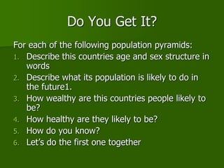 Do You Get It?
For each of the following population pyramids:
1. Describe this countries age and sex structure in
words
2. Describe what its population is likely to do in
the future1.
3. How wealthy are this countries people likely to
be?
4. How healthy are they likely to be?
5. How do you know?
6. Let’s do the first one together
 