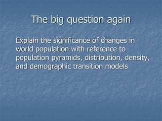 The big question again
Explain the significance of changes in
world population with reference to
population pyramids, distribution, density,
and demographic transition models
 