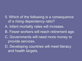 5. Which of the following is a consequence
of a rising dependency ratio?
A. Infant mortality rates will increase.
B. Fewer workers will reach retirement age.
C. Governments will need more money to
provide services.
D. Developing countries will meet literacy
and health targets.
 