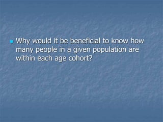 Why would it be beneficial to know how
many people in a given population are
within each age cohort?
 