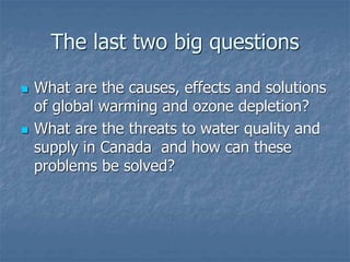 The last two big questions
 What are the causes, effects and solutions
of global warming and ozone depletion?
 What are the threats to water quality and
supply in Canada and how can these
problems be solved?
 